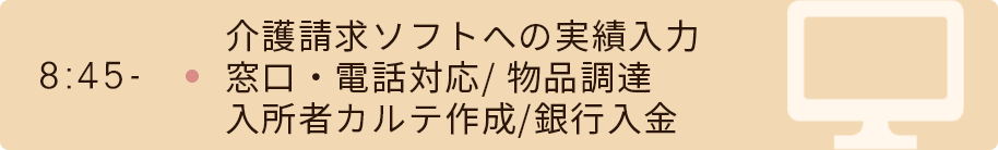 8時45分　介護請求ソフトへの実績入力/窓口・電話対応/ 物品調達/入所者カルテ作成/銀行入金